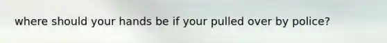 where should your hands be if your pulled over by police?
