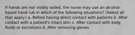 If hands are not visibly soiled, the nurse may use an alcohol-based hand rub in which of the following situations? (Select all that apply.) a. Before having direct contact with patients b. After contact with a patient's intact skin c. After contact with body fluids or excretions d. After removing gloves