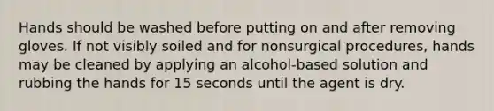 Hands should be washed before putting on and after removing gloves. If not visibly soiled and for nonsurgical procedures, hands may be cleaned by applying an alcohol-based solution and rubbing the hands for 15 seconds until the agent is dry.