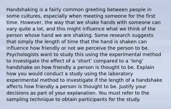 Handshaking is a fairly common greeting between people in some cultures, especially when meeting someone for the first time. However, the way that we shake hands with someone can vary quite a lot, and this might influence what we think of the person whose hand we are shaking. Some research suggests that simply the length of time that the hand is shaken can influence how friendly or not we perceive the person to be. Psychologists want to study this using the experimental method to investigate the effect of a ‘short’ compared to a ‘long’ handshake on how friendly a person is thought to be. Explain how you would conduct a study using the laboratory experimental method to investigate if the length of a handshake affects how friendly a person is thought to be. Justify your decisions as part of your explanation. You must refer to the sampling technique to obtain participants for the study.