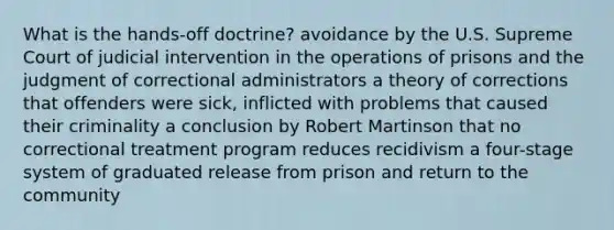 What is the hands-off doctrine? avoidance by the U.S. Supreme Court of judicial intervention in the operations of prisons and the judgment of correctional administrators a theory of corrections that offenders were sick, inflicted with problems that caused their criminality a conclusion by Robert Martinson that no correctional treatment program reduces recidivism a four-stage system of graduated release from prison and return to the community