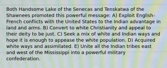 Both Handsome Lake of the Senecas and Tenskatwa of the Shawnees promoted this powerful message: A) Exploit English-French conflicts with the United States to the Indian advantage in land and arms. B) Convert to white Christianity and appeal to their deity to be just. C) Seek a mix of white and Indian ways and hope it is enough to appease the white population. D) Acquired white ways and assimilated. E) Unite all the Indian tribes east and west of the Mississippi into a powerful military confederation.