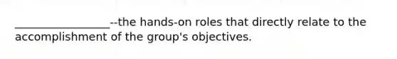 _________________--the hands-on roles that directly relate to the accomplishment of the group's objectives.