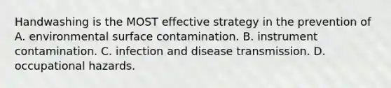 Handwashing is the MOST effective strategy in the prevention of A. environmental surface contamination. B. instrument contamination. C. infection and disease transmission. D. occupational hazards.