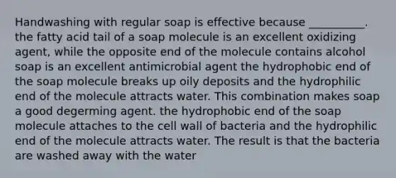 Handwashing with regular soap is effective because __________. the fatty acid tail of a soap molecule is an excellent oxidizing agent, while the opposite end of the molecule contains alcohol soap is an excellent antimicrobial agent the hydrophobic end of the soap molecule breaks up oily deposits and the hydrophilic end of the molecule attracts water. This combination makes soap a good degerming agent. the hydrophobic end of the soap molecule attaches to the cell wall of bacteria and the hydrophilic end of the molecule attracts water. The result is that the bacteria are washed away with the water