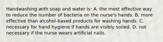 Handwashing with soap and water is: A. the most effective way to reduce the number of bacteria on the nurse's hands. B. more effective than alcohol-based products for washing hands. C. necessary for hand hygiene if hands are visibly soiled. D. not necessary if the nurse wears artificial nails.