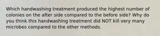 Which handwashing treatment produced the highest number of colonies on the after side compared to the before side? Why do you think this handwashing treatment did NOT kill very many microbes compared to the other methods.