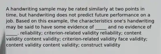 A handwriting sample may be rated similarly at two points in time, but handwriting does not predict future performance on a job. Based on this example, the characteristics one's handwriting may be said to have some evidence of _____ and no evidence of _____. reliability; criterion-related validity reliability; content validity content validity; criterion-related validity face validity; content validity content validity; construct validity