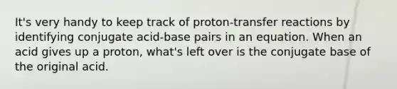 It's very handy to keep track of proton-transfer reactions by identifying conjugate acid-base pairs in an equation. When an acid gives up a proton, what's left over is the conjugate base of the original acid.