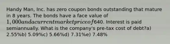 Handy Man, Inc. has zero coupon bonds outstanding that mature in 8 years. The bonds have a face value of 1,000 and a current market price of640. Interest is paid semiannually. What is the company's pre-tax cost of debt?a) 2.55%b) 5.09%c) 5.66%d) 7.31%e) 7.48%