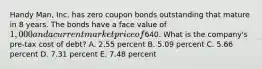 Handy Man, Inc. has zero coupon bonds outstanding that mature in 8 years. The bonds have a face value of 1,000 and a current market price of640. What is the company's pre-tax cost of debt? A. 2.55 percent B. 5.09 percent C. 5.66 percent D. 7.31 percent E. 7.48 percent