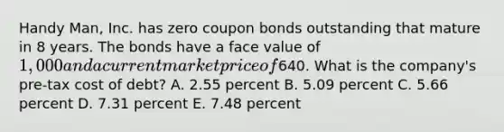 Handy Man, Inc. has zero coupon bonds outstanding that mature in 8 years. The bonds have a face value of 1,000 and a current market price of640. What is the company's pre-tax cost of debt? A. 2.55 percent B. 5.09 percent C. 5.66 percent D. 7.31 percent E. 7.48 percent