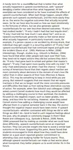 A handy term for a counterfactual that is better than what actually happened is upward counterfactual, with "upward" denoting a better alternative than what happened. All the examples we have considered so far have involved the effects of upward counterfactuals. When bad things happen, people often generate such upward counterfactuals, and the more easily they do so, the worse the negative outcomes that actually occurred seem. So far we have also focused on how we react emotionally to the fortunes of others, but we also generate upward counterfactuals for our own less-than-desired outcomes: "If only I had studied harder"; "If only I hadn't had that last tequila shot"; "If only I had told her how much I care about her"; and so on. Upward counterfactuals generally make us feel worse about what actually happened. In particularly traumatic cases, for example, if a person causes a car accident by driving drunk, that individual may get caught in a recurring pattern of "if only I had" upward counterfactuals that fuel continued regret and guilt over the incident (Davis et al., 1995; Markman & Miller, 2006) Interestingly, though, studies (e.g., Gilovich & Medvec, 1994) have found that when older people look back over their lives, they tend not to regret actions they did but actions they didn't do: "If only I had gone back to school and gotten that master's degree"; "If only I had spent more quality time with my kids"; "If only I had asked Jessica out when I had the chance." A broad survey of Americans found that their regrets about inaction are most commonly about decisions in the domain of one's love life rather than in other aspects of their lives (Morrison & Roese, 2011). This may be something to keep in mind while you are young. But research suggests that one reason that we regret inactions is that we no longer recall the more concrete pressures and difficulties that kept us from taking those alternative courses of action. For example, when Tom Gilovich and colleagues (1993) asked current Cornell students how much they would be affected by adding a challenging course to their workload, the students focused on the negative impact, such as lower grades, less sleep, and less time for socializing. However, when they asked Cornell alumni how adding a challenging course would have affected them in a typical semester back in the day, the alumni thought the negative impact would have been minor. If upward counterfactuals—whether contrasted with things we did or with things we didn't do—tend to lead to such negative feelings about the past, why do people so commonly engage in them? Neal Roese and colleagues (e.g., Epstude & Roese, 2008; Roese, 1994) proposed that by making us consider what we could have done differently, upward counterfactuals serve an important function: They can provide insight into how to avoid a similar bad outcome in the future. Supporting this point, Roese found that students encouraged to think about how they could have done better on a past exam reported greater commitment to attending class and studying harder for future exams. Thus, although upward counterfactuals can make us feel worse about what transpired, they better prepare us to avoid similar ills in the future.