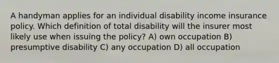 A handyman applies for an individual disability income insurance policy. Which definition of total disability will the insurer most likely use when issuing the policy? A) own occupation B) presumptive disability C) any occupation D) all occupation