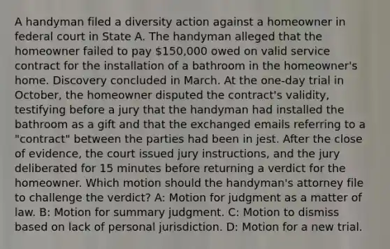 A handyman filed a diversity action against a homeowner in federal court in State A. The handyman alleged that the homeowner failed to pay 150,000 owed on valid service contract for the installation of a bathroom in the homeowner's home. Discovery concluded in March. At the one-day trial in October, the homeowner disputed the contract's validity, testifying before a jury that the handyman had installed the bathroom as a gift and that the exchanged emails referring to a "contract" between the parties had been in jest. After the close of evidence, the court issued jury instructions, and the jury deliberated for 15 minutes before returning a verdict for the homeowner. Which motion should the handyman's attorney file to challenge the verdict? A: Motion for judgment as a matter of law. B: Motion for summary judgment. C: Motion to dismiss based on lack of personal jurisdiction. D: Motion for a new trial.