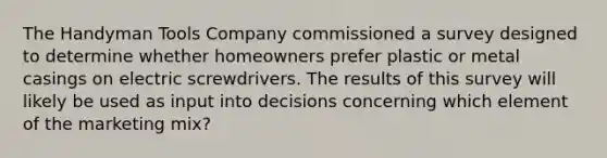 The Handyman Tools Company commissioned a survey designed to determine whether homeowners prefer plastic or metal casings on electric screwdrivers. The results of this survey will likely be used as input into decisions concerning which element of the marketing mix?