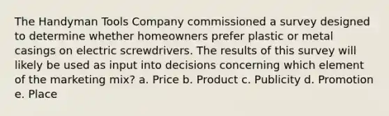 The Handyman Tools Company commissioned a survey designed to determine whether homeowners prefer plastic or metal casings on electric screwdrivers. The results of this survey will likely be used as input into decisions concerning which element of the marketing mix? a. Price b. Product c. Publicity d. Promotion e. Place