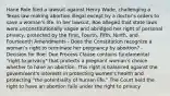 Hane Role filed a lawsuit against Henry Wade, challenging a Texas law making abortion illegal except by a doctor's orders to save a woman's life. In her lawsuit, Roe alleged that state laws were unconstitutionally vague and abridged her right of personal privacy, protected by the First, Fourth, Fifth, Ninth, and Fourteenth Amendments - Does the Constitution recognize a woman's right to terminate her pregnancy by abortion? - Decision for Roe: Due Process Clause contains fundamental "right to privacy" that protects a pregnant woman's choice whether to have an abortion. This right is balanced against the government's interests in protecting women's health and protecting "the potentiality of human life." The Court held the right to have an abortion falls under the right to privacy