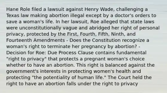 Hane Role filed a lawsuit against Henry Wade, challenging a Texas law making abortion illegal except by a doctor's orders to save a woman's life. In her lawsuit, Roe alleged that state laws were unconstitutionally vague and abridged her right of personal privacy, protected by the First, Fourth, Fifth, Ninth, and Fourteenth Amendments - Does the Constitution recognize a woman's right to terminate her pregnancy by abortion? - Decision for Roe: Due Process Clause contains fundamental "<a href='https://www.questionai.com/knowledge/kmQ5KxXxXn-right-to-privacy' class='anchor-knowledge'>right to privacy</a>" that protects a pregnant woman's choice whether to have an abortion. This right is balanced against the government's interests in protecting women's health and protecting "the potentiality of human life." The Court held the right to have an abortion falls under <a href='https://www.questionai.com/knowledge/kP8JKypsnv-the-right-to-privacy' class='anchor-knowledge'>the right to privacy</a>