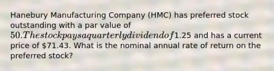 Hanebury Manufacturing Company (HMC) has preferred stock outstanding with a par value of 50. The stock pays a quarterly dividend of1.25 and has a current price of 71.43. What is the nominal annual rate of return on the preferred stock?