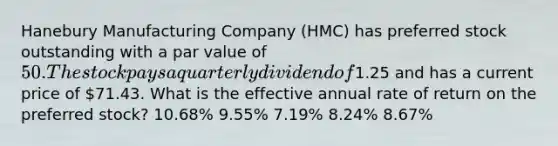 Hanebury Manufacturing Company (HMC) has preferred stock outstanding with a par value of 50. The stock pays a quarterly dividend of1.25 and has a current price of 71.43. What is the effective annual rate of return on the preferred stock? 10.68% 9.55% 7.19% 8.24% 8.67%