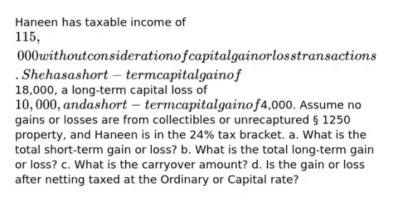 Haneen has taxable income of 115,000 without consideration of capital gain or loss transactions. She has a short-term capital gain of18,000, a long-term capital loss of 10,000, and a short-term capital gain of4,000. Assume no gains or losses are from collectibles or unrecaptured § 1250 property, and Haneen is in the 24% tax bracket. a. What is the total short-term gain or loss? b. What is the total long-term gain or loss? c. What is the carryover amount? d. Is the gain or loss after netting taxed at the Ordinary or Capital rate?