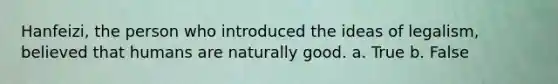 Hanfeizi, the person who introduced the ideas of legalism, believed that humans are naturally good. a. True b. False