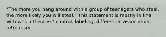 "The more you hang around with a group of teenagers who steal, the more likely you will steal." This statement is mostly in line with which theories? control, labeling, differential association, retreatism