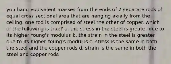 you hang equivalent masses from the ends of 2 separate rods of equal cross sectional area that are hanging axially from the ceiling. one rod is comprised of steel the other of copper. which of the following is true? a. the stress in the steel is greater due to its higher Young's modulus b. the strain in the steel is greater due to its higher Young's modulus c. stress is the same in both the steel and the copper rods d. strain is the same in both the steel and copper rods