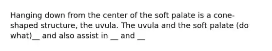 Hanging down from the center of the soft palate is a cone-shaped structure, the uvula. The uvula and the soft palate (do what)__ and also assist in __ and __