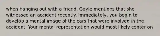 when hanging out with a friend, Gayle mentions that she witnessed an accident recently. Immediately, you begin to develop a mental image of the cars that were involved in the accident. Your mental representation would most likely center on