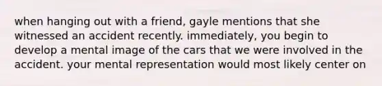 when hanging out with a friend, gayle mentions that she witnessed an accident recently. immediately, you begin to develop a mental image of the cars that we were involved in the accident. your mental representation would most likely center on