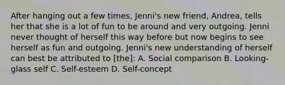 After hanging out a few times, Jenni's new friend, Andrea, tells her that she is a lot of fun to be around and very outgoing. Jenni never thought of herself this way before but now begins to see herself as fun and outgoing. Jenni's new understanding of herself can best be attributed to [the]: A. Social comparison B. Looking-glass self C. Self-esteem D. Self-concept