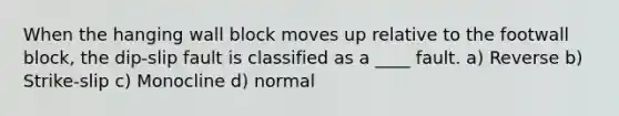 When the hanging wall block moves up relative to the footwall block, the dip-slip fault is classified as a ____ fault. a) Reverse b) Strike-slip c) Monocline d) normal