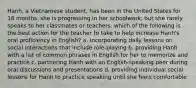 Hanh, a Vietnamese student, has been in the United States for 18 months. she is progressing in her schoolwork, but she rarely speaks to her classmates or teachers. which of the following is the best action for the teacher to take to help increase Hanh's oral proficiency in English? a. incorporating daily lessons on social interactions that include role-playing b. providing Hanh with a list of common phrases in English for her to memorize and practice c. partnering Hanh with an English-speaking peer during oral discussions and presentations d. providing individual social lessons for Hanh to practice speaking until she feels comfortable