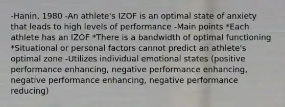 -Hanin, 1980 -An athlete's IZOF is an optimal state of anxiety that leads to high levels of performance -Main points *Each athlete has an IZOF *There is a bandwidth of optimal functioning *Situational or personal factors cannot predict an athlete's optimal zone -Utilizes individual emotional states (positive performance enhancing, negative performance enhancing, negative performance enhancing, negative performance reducing)