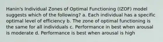 Hanin's Individual Zones of Optimal Functioning (IZOF) model suggests which of the following? a. Each individual has a specific optimal level of efficiency b. The zone of optimal functioning is the same for all individuals c. Performance in best when arousal is moderate d. Performance is best when arousal is high