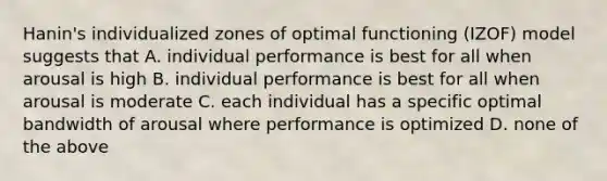 Hanin's individualized zones of optimal functioning (IZOF) model suggests that A. individual performance is best for all when arousal is high B. individual performance is best for all when arousal is moderate C. each individual has a specific optimal bandwidth of arousal where performance is optimized D. none of the above