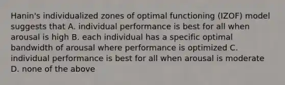 Hanin's individualized zones of optimal functioning (IZOF) model suggests that A. individual performance is best for all when arousal is high B. each individual has a specific optimal bandwidth of arousal where performance is optimized C. individual performance is best for all when arousal is moderate D. none of the above