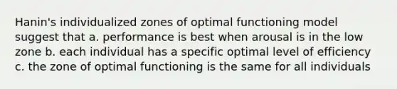 Hanin's individualized zones of optimal functioning model suggest that a. performance is best when arousal is in the low zone b. each individual has a specific optimal level of efficiency c. the zone of optimal functioning is the same for all individuals