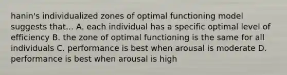 hanin's individualized zones of optimal functioning model suggests that... A. each individual has a specific optimal level of efficiency B. the zone of optimal functioning is the same for all individuals C. performance is best when arousal is moderate D. performance is best when arousal is high