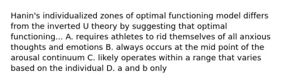 Hanin's individualized zones of optimal functioning model differs from the inverted U theory by suggesting that optimal functioning... A. requires athletes to rid themselves of all anxious thoughts and emotions B. always occurs at the mid point of the arousal continuum C. likely operates within a range that varies based on the individual D. a and b only