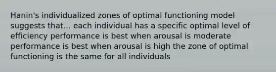 Hanin's individualized zones of optimal functioning model suggests that... each individual has a specific optimal level of efficiency performance is best when arousal is moderate performance is best when arousal is high the zone of optimal functioning is the same for all individuals