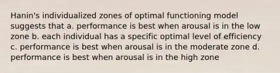 Hanin's individualized zones of optimal functioning model suggests that a. performance is best when arousal is in the low zone b. each individual has a specific optimal level of efficiency c. performance is best when arousal is in the moderate zone d. performance is best when arousal is in the high zone