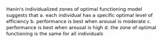 Hanin's individualized zones of optimal functioning model suggests that a. each individual has a specific optimal level of efficiency b. performance is best when arousal is moderate c. performance is best when arousal is high d. the zone of optimal functioning is the same for all individuals