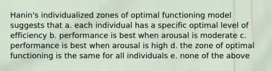 Hanin's individualized zones of optimal functioning model suggests that a. each individual has a specific optimal level of efficiency b. performance is best when arousal is moderate c. performance is best when arousal is high d. the zone of optimal functioning is the same for all individuals e. none of the above