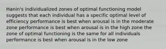 Hanin's individualized zones of optimal functioning model suggests that each individual has a specific optimal level of efficiency performance is best when arousal is in the moderate zone performance is best when arousal is in the high zone the zone of optimal functioning is the same for all individuals performance is best when arousal is in the low zone