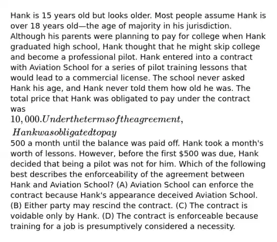 Hank is 15 years old but looks older. Most people assume Hank is over 18 years old—the age of majority in his jurisdiction. Although his parents were planning to pay for college when Hank graduated high school, Hank thought that he might skip college and become a professional pilot. Hank entered into a contract with Aviation School for a series of pilot training lessons that would lead to a commercial license. The school never asked Hank his age, and Hank never told them how old he was. The total price that Hank was obligated to pay under the contract was 10,000. Under the terms of the agreement, Hank was obligated to pay500 a month until the balance was paid off. Hank took a month's worth of lessons. However, before the first 500 was due, Hank decided that being a pilot was not for him. Which of the following best describes the enforceability of the agreement between Hank and Aviation School? (A) Aviation School can enforce the contract because Hank's appearance deceived Aviation School. (B) Either party may rescind the contract. (C) The contract is voidable only by Hank. (D) The contract is enforceable because training for a job is presumptively considered a necessity.