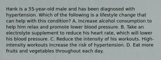 Hank is a 55-year-old male and has been diagnosed with hypertension. Which of the following is a lifestyle change that can help with this condition? A. Increase alcohol consumption to help him relax and promote lower blood pressure. B. Take an electrolyte supplement to reduce his heart rate, which will lower his blood pressure. C. Reduce the intensity of his workouts. High-intensity workouts increase the risk of hypertension. D. Eat more fruits and vegetables throughout each day.