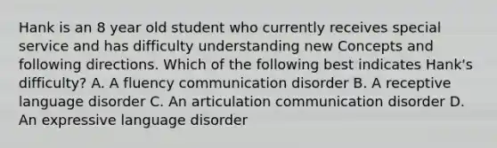 Hank is an 8 year old student who currently receives special service and has difficulty understanding new Concepts and following directions. Which of the following best indicates Hank's difficulty? A. A fluency communication disorder B. A receptive language disorder C. An articulation communication disorder D. An expressive language disorder